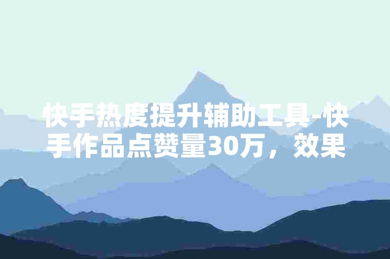 快手热度提升辅助工具-快手作品点赞量30万，效果怎样？