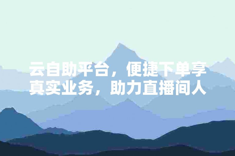 云自助平台，便捷下单享真实业务，助力直播间人气飙升与互动升级，业务真相全解析
