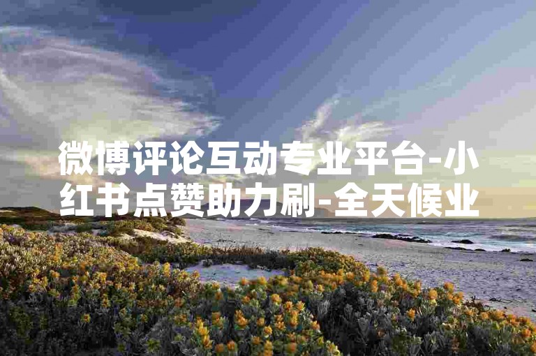 微博评论互动专业平台-小红书点赞助力刷-全天候业务自主下单网站-速刷网24小时服务