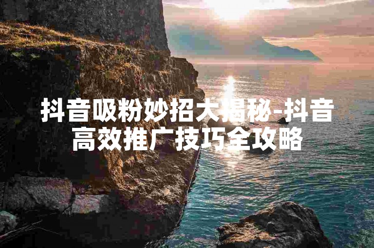 抖音吸粉妙招大揭秘-抖音高效推广技巧全攻略