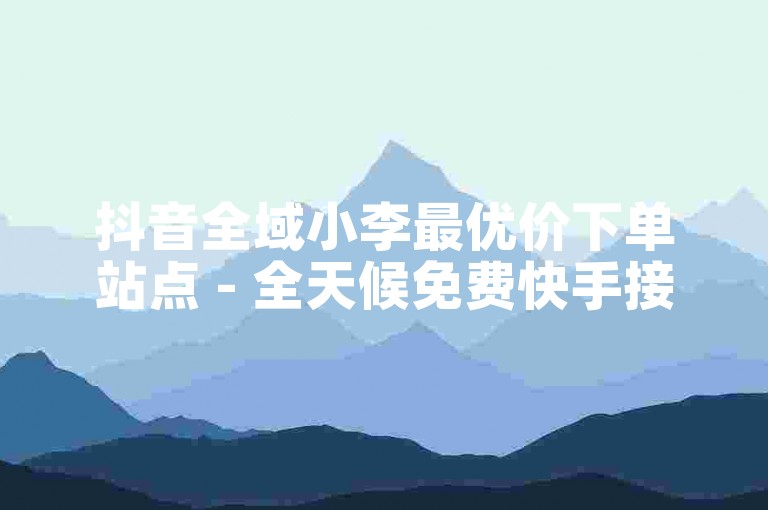 抖音全域小李最优价下单站点 - 全天候免费快手接单平台-ks赞评充值即到