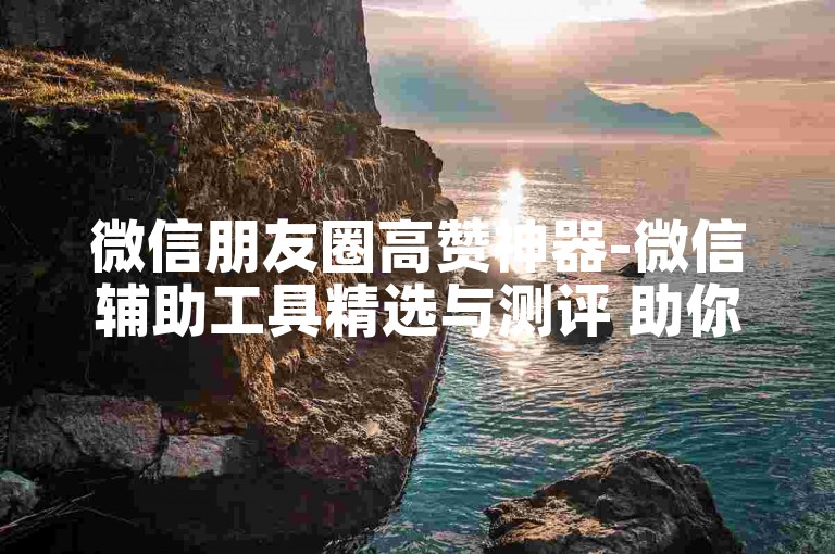 微信朋友圈高赞神器-微信辅助工具精选与测评 助你社交更出彩