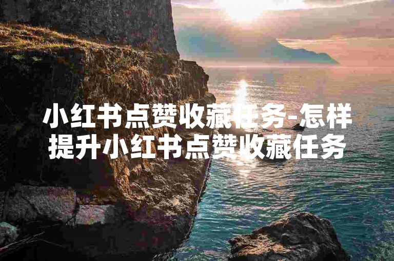 小红书点赞收藏任务-怎样提升小红书点赞收藏任务成效