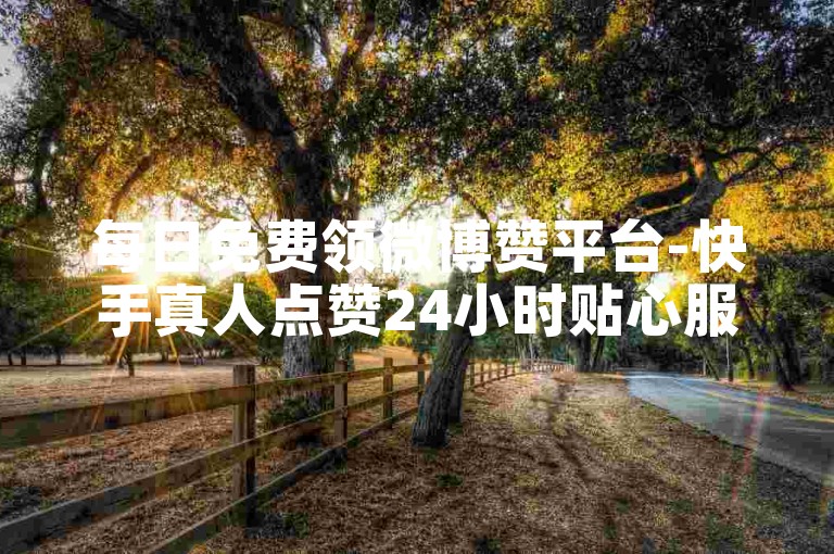每日免费领微博赞平台-快手真人点赞24小时贴心服务