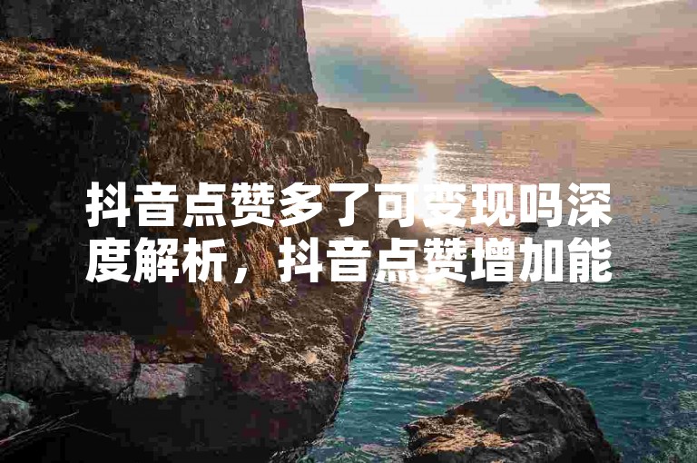 抖音点赞多了可变现吗深度解析，抖音点赞增加能否有收益？2025超实用免费领空间说说赞平台 - 空间动态秒赞小利也可观！