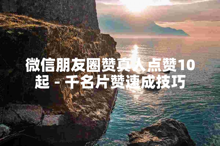 微信朋友圈赞真人点赞10起 - 千名片赞速成技巧
