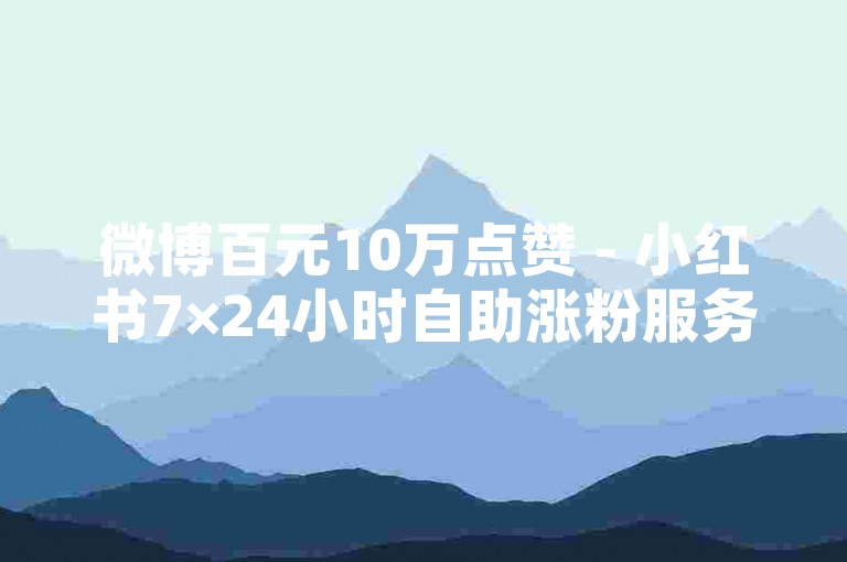 微博百元10万点赞 - 小红书7×24小时自助涨粉服务