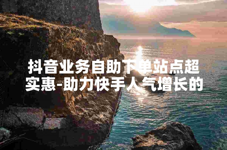 抖音业务自助下单站点超实惠-助力快手人气增长的实用助手