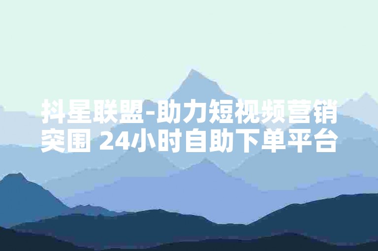 抖星联盟-助力短视频营销突围 24小时自助下单平台 ks涨粉技巧全攻略