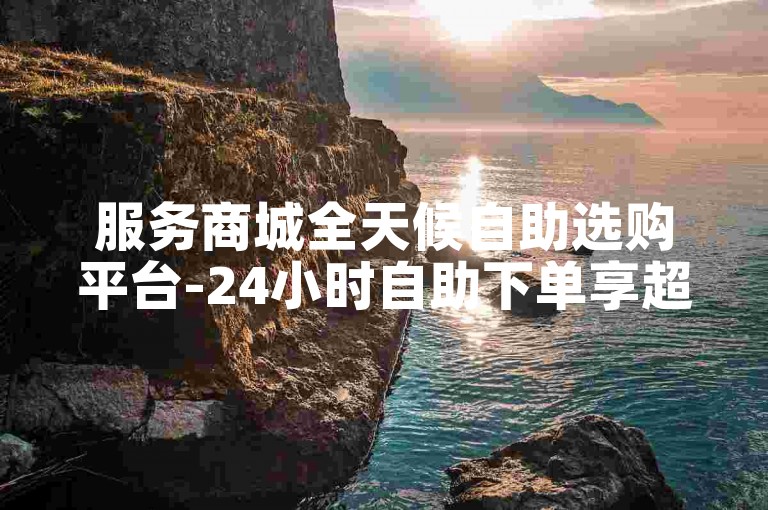 服务商城全天候自助选购平台-24小时自助下单享超低价