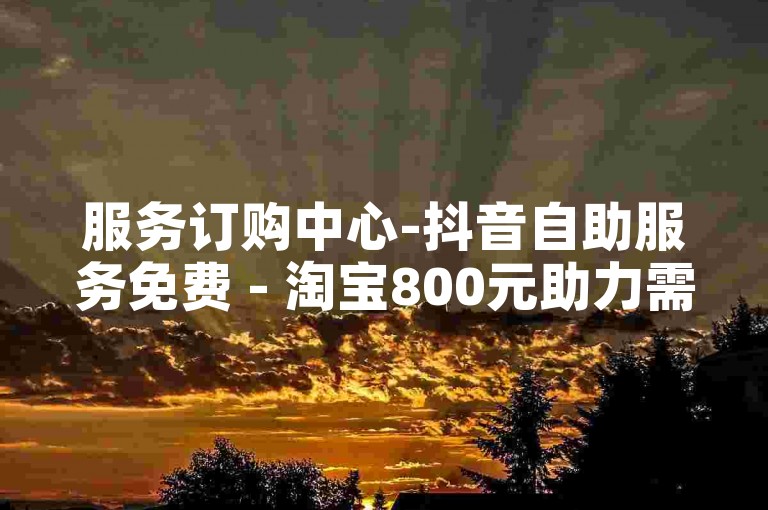 服务订购中心-抖音自助服务免费 - 淘宝800元助力需几人 - 抖音爆款增粉软件