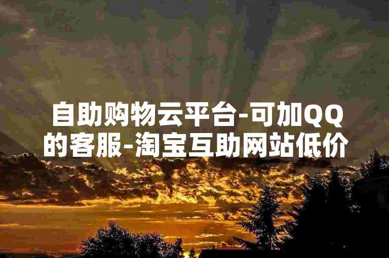 自助购物云平台-可加QQ的客服-淘宝互助网站低价刷-点赞能买5000次不