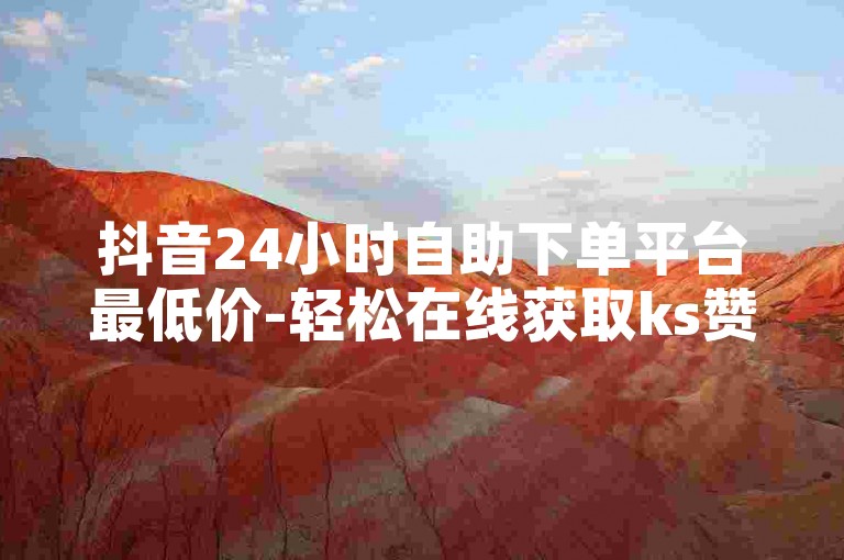 抖音24小时自助下单平台最低价-轻松在线获取ks赞，便捷无忧