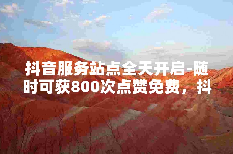 抖音服务站点全天开启-随时可获800次点赞免费，抖音热门福利