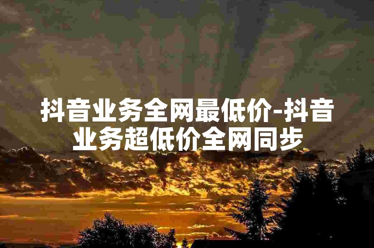 抖音业务全网最低价-抖音业务超低价全网同步