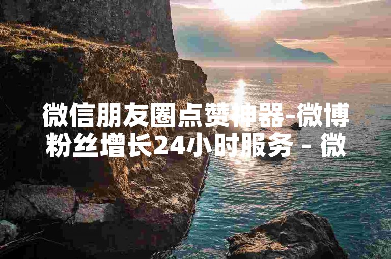 微信朋友圈点赞神器-微博粉丝增长24小时服务 - 微博推广业务全网超低价 - mx24小时自助下单超实惠价