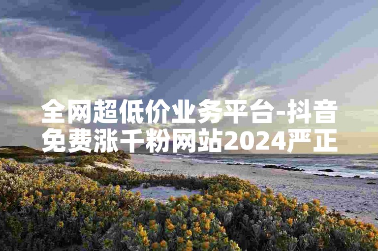 全网超低价业务平台-抖音免费涨千粉网站2024严正声明！