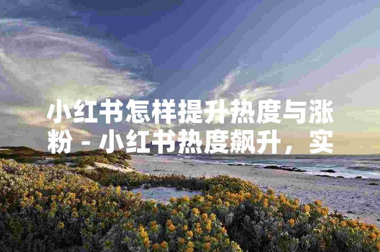 小红书怎样提升热度与涨粉 - 小红书热度飙升，实用且高效的涨粉技巧全解析 - 微博内容买推广 - 小红书粉丝增长