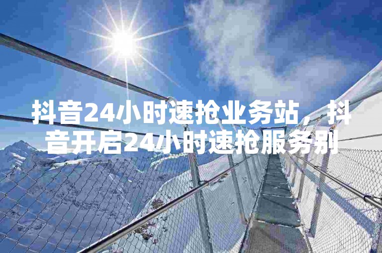抖音24小时速抢业务站，抖音开启24小时速抢服务别样精彩