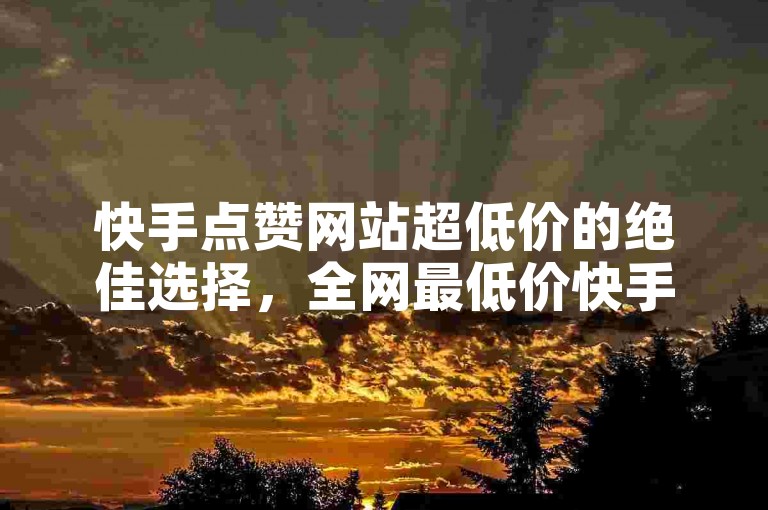 快手点赞网站超低价的绝佳选择，全网最低价快手点赞平台，新手首选！