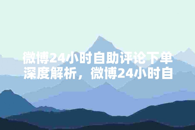 微博24小时自助评论下单深度解析，微博24小时自助评论高效下单技巧！2025必备-