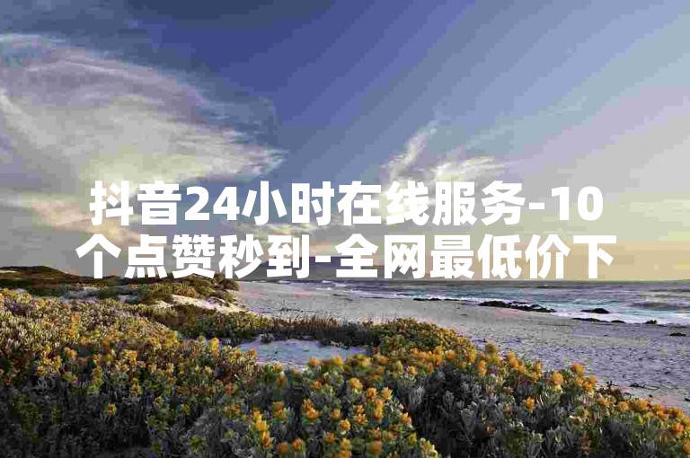 抖音24小时在线服务-10个点赞秒到-全网最低价下单平台震撼来袭！