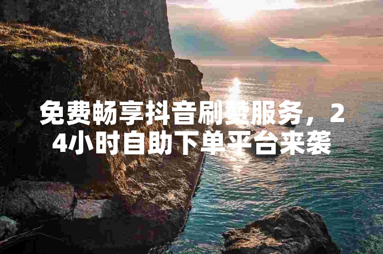 免费畅享抖音刷赞服务，24小时自助下单平台来袭