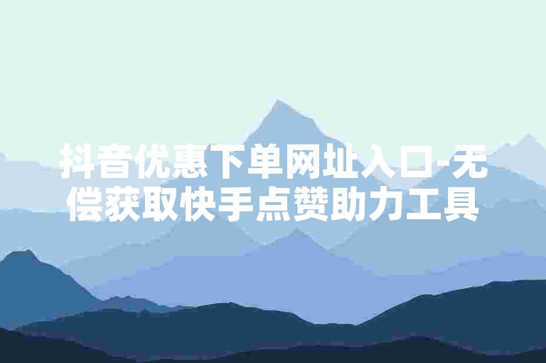 抖音优惠下单网址入口-无偿获取快手点赞助力工具