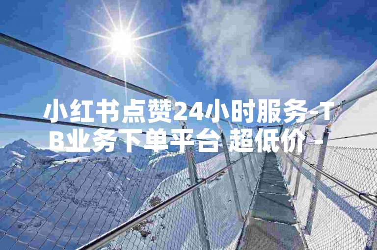 小红书点赞24小时服务-TB业务下单平台 超低价 - xhs业务下单24小时 - 微博小红书免费播放量网站