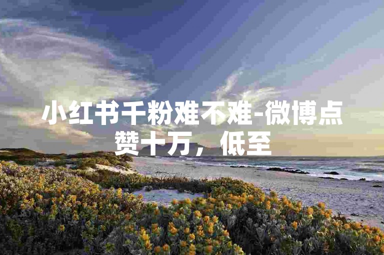 小红书千粉难不难-微博点赞十万，低至5毛