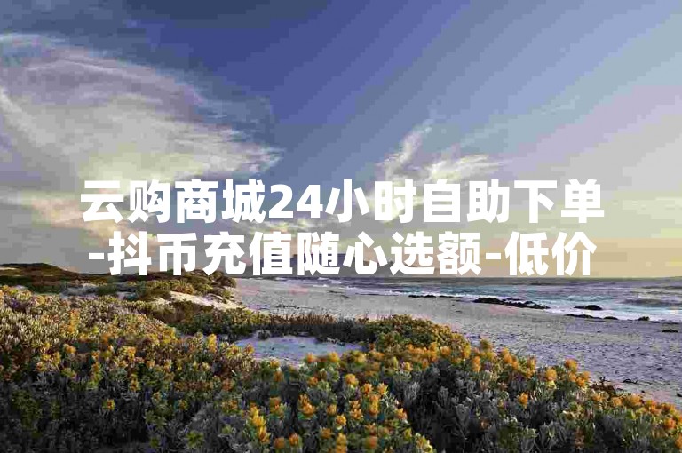 云购商城24小时自助下单-抖币充值随心选额-低价抖音下单平台-粉丝量多少有讲究