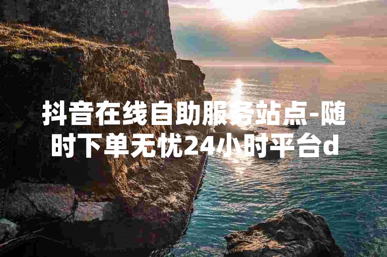 抖音在线自助服务站点-随时下单无忧24小时平台dy - 淘宝电商 - 三元得1000个赞
