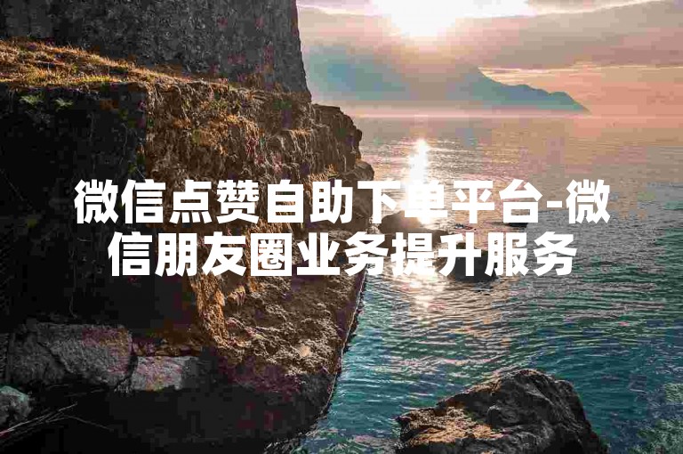 微信点赞自助下单平台-微信朋友圈业务提升服务