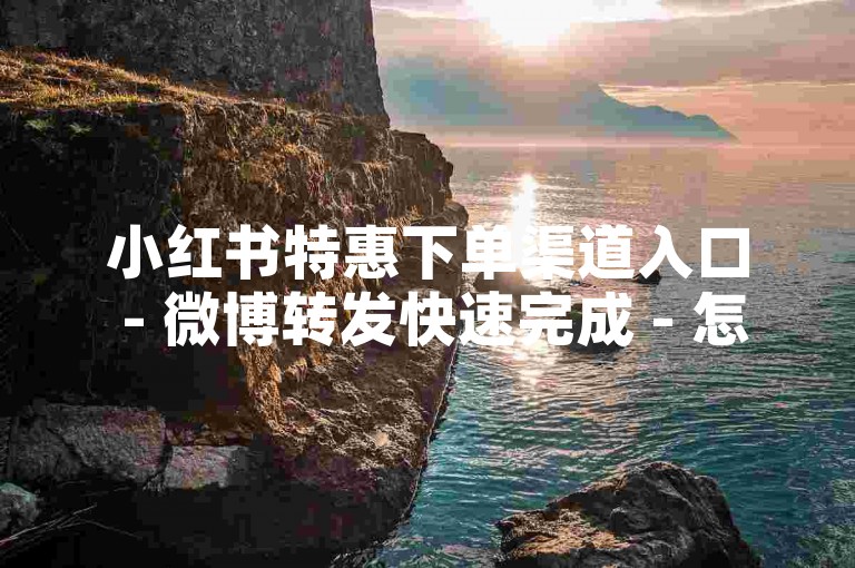 小红书特惠下单渠道入口 - 微博转发快速完成 - 怎样在小红书直播里开展业务