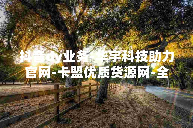 抖音dy业务-华宇科技助力官网-卡盟优质货源网-全天自助下单平台