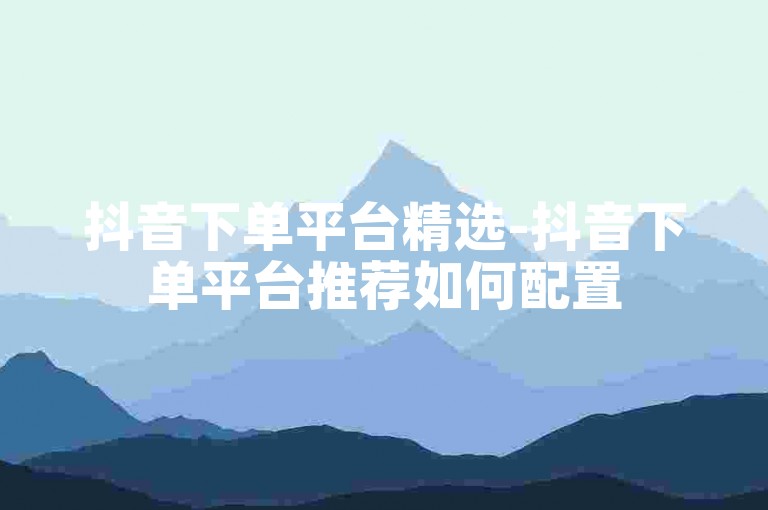 抖音下单平台精选-抖音下单平台推荐如何配置