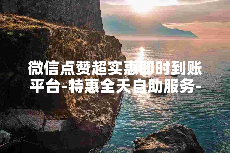 微信点赞超实惠即时到账平台-特惠全天自助服务-购微博点赞站点-小红书业务随时免费接单平台