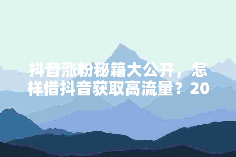 抖音涨粉秘籍大公开，怎样借抖音获取高流量？2025必备！