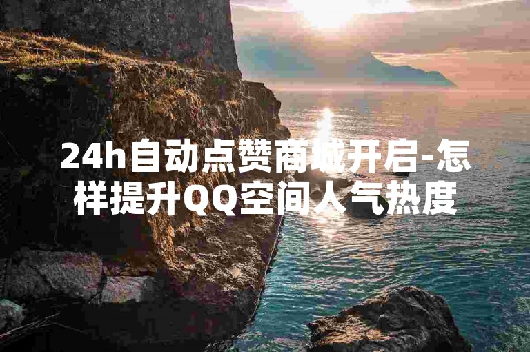 24h自动点赞商城开启-怎样提升QQ空间人气热度