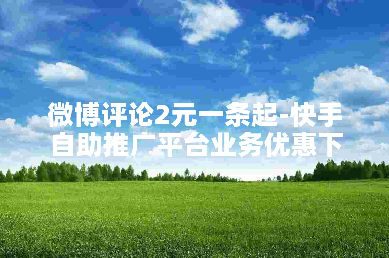微博评论2元一条起-快手自助推广平台业务优惠下单