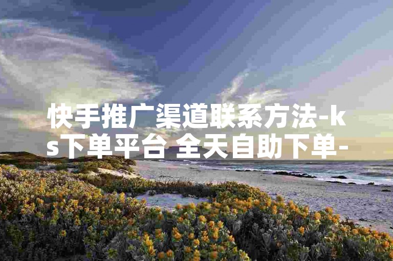 快手推广渠道联系方法-ks下单平台 全天自助下单-24h自助商城-热门抖音视频在线看