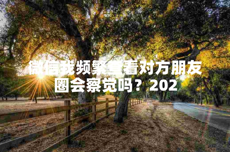 微信我频繁查看对方朋友圈会察觉吗？2025超低价微信业务网独家揭秘！