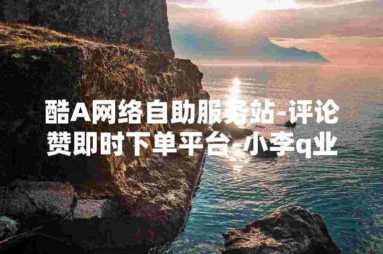 酷A网络自助服务站-评论赞即时下单平台-小李q业务在线网盟-刷粉官网 刷粉官网