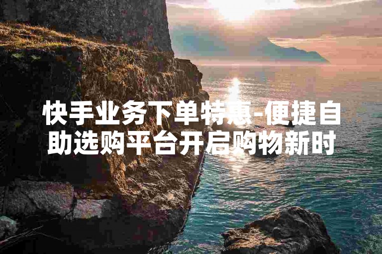 快手业务下单特惠-便捷自助选购平台开启购物新时代