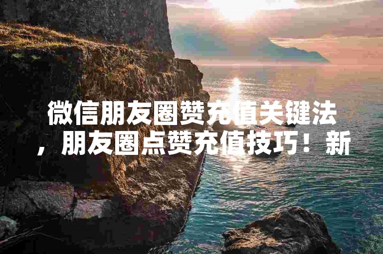微信朋友圈赞充值关键法，朋友圈点赞充值技巧！新手必看！