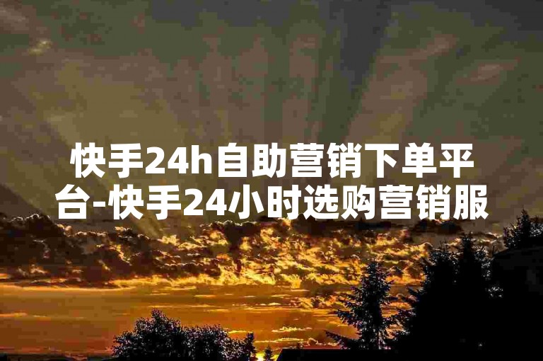 快手24h自助营销下单平台-快手24小时选购营销服务的高效平台