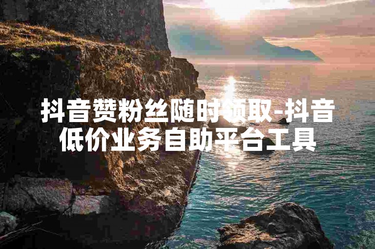 抖音赞粉丝随时领取-抖音低价业务自助平台工具