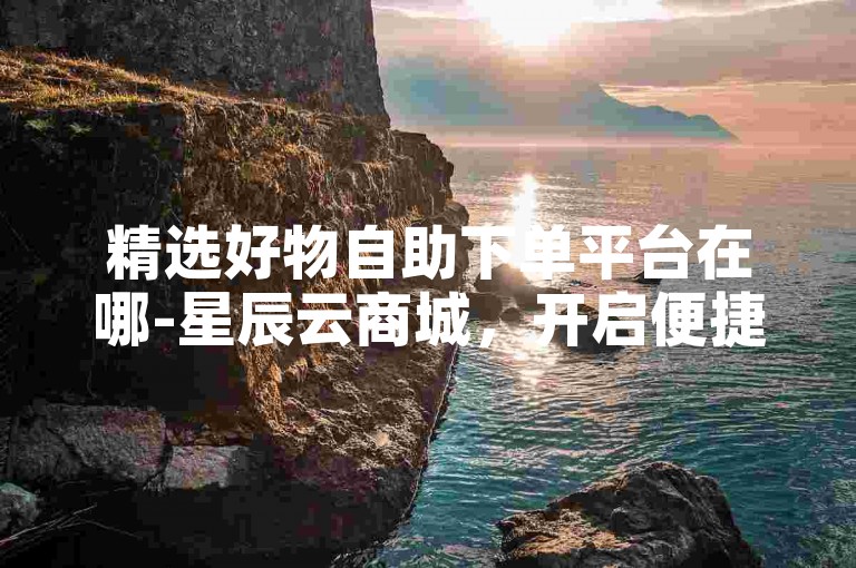 精选好物自助下单平台在哪-星辰云商城，开启便捷购物新旅程