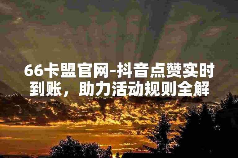 66卡盟官网-抖音点赞实时到账，助力活动规则全解析