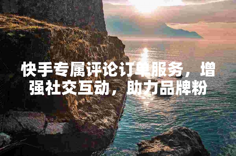 快手专属评论订单服务，增强社交互动，助力品牌粉丝深度联结